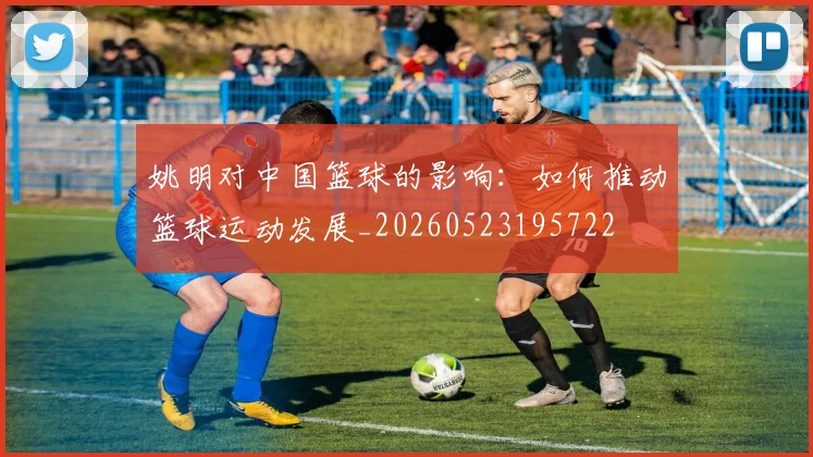 姚明对中国篮球的影响：如何推动篮球运动发展_20260523195722