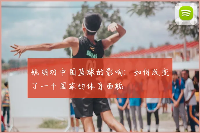 姚明对中国篮球的影响：如何改变了一个国家的体育面貌